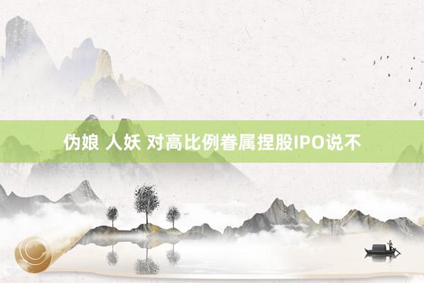 伪娘 人妖 对高比例眷属捏股IPO说不
