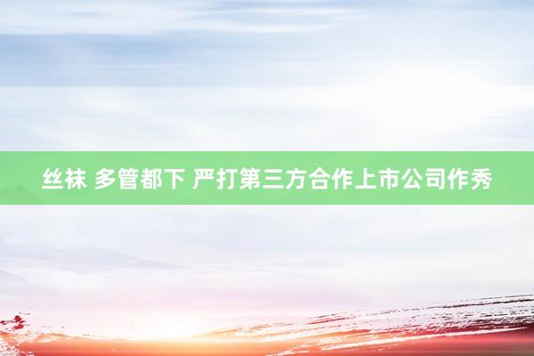 丝袜 多管都下 严打第三方合作上市公司作秀