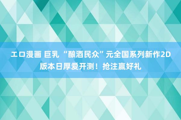 エロ漫画 巨乳 “酿酒民众”元全国系列新作2D版本日厚爱开测！抢注赢好礼