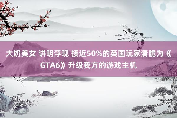 大奶美女 讲明浮现 接近50%的英国玩家清脆为《GTA6》升级我方的游戏主机