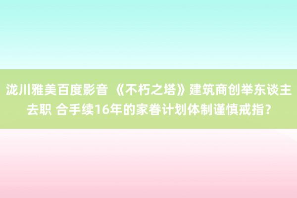 泷川雅美百度影音 《不朽之塔》建筑商创举东谈主去职 合手续16年的家眷计划体制谨慎戒指？