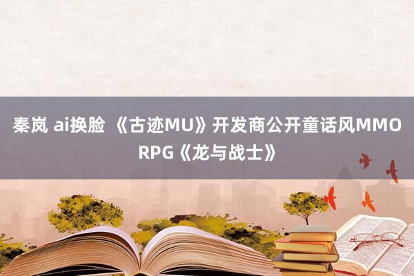 秦岚 ai换脸 《古迹MU》开发商公开童话风MMORPG《龙与战士》