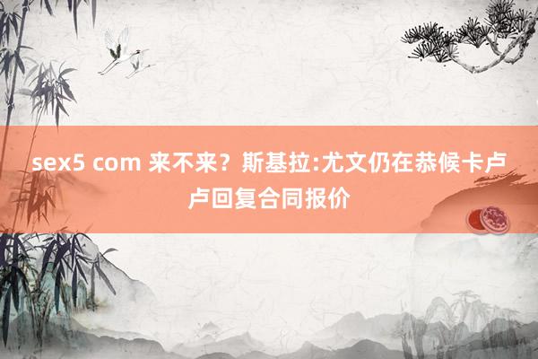 sex5 com 来不来？斯基拉:尤文仍在恭候卡卢卢回复合同报价