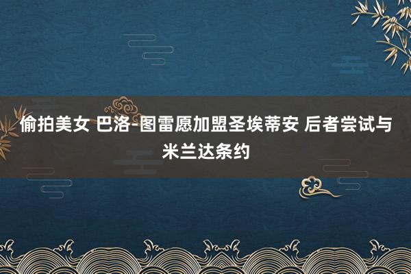 偷拍美女 巴洛-图雷愿加盟圣埃蒂安 后者尝试与米兰达条约
