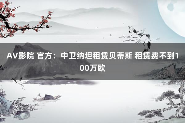 AV影院 官方：中卫纳坦租赁贝蒂斯 租赁费不到100万欧