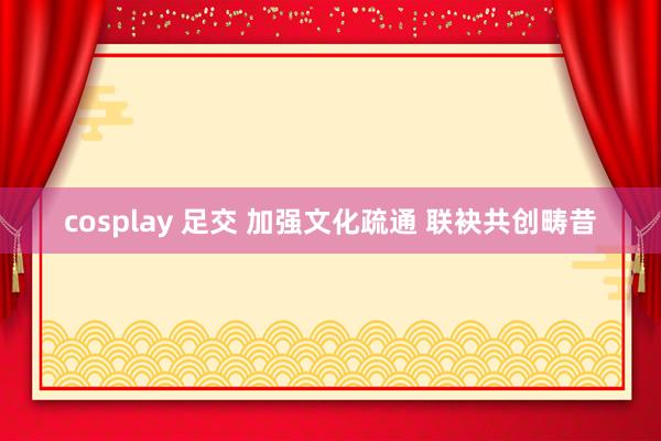 cosplay 足交 加强文化疏通 联袂共创畴昔