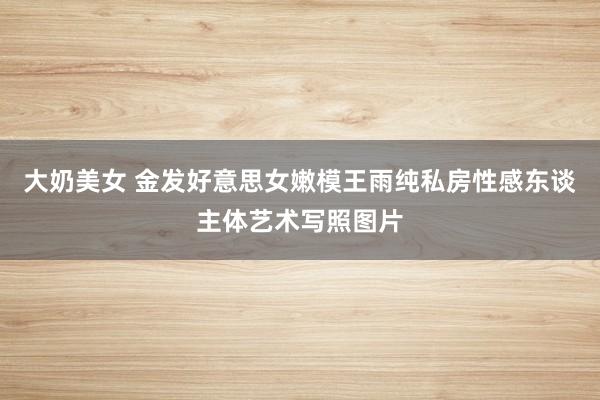 大奶美女 金发好意思女嫩模王雨纯私房性感东谈主体艺术写照图片