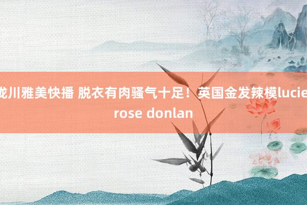 泷川雅美快播 脱衣有肉骚气十足!英国金发辣模lucie rose donlan