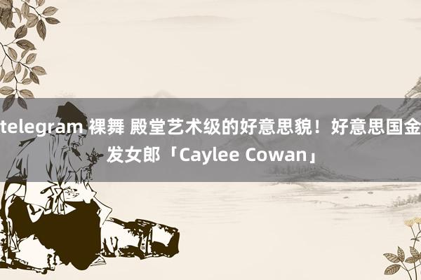 telegram 裸舞 殿堂艺术级的好意思貌！好意思国金发女郎「Caylee Cowan」