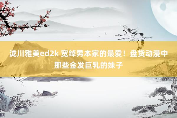 泷川雅美ed2k 宽绰男本家的最爱！盘货动漫中那些金发巨乳的妹子