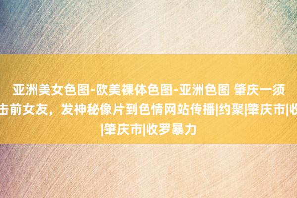 亚洲美女色图-欧美裸体色图-亚洲色图 肇庆一须眉为攻击前女友，发神秘像片到色情网站传播|约聚|肇庆市|收罗暴力