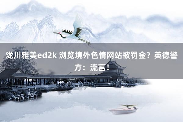 泷川雅美ed2k 浏览境外色情网站被罚金？英德警方：流言！
