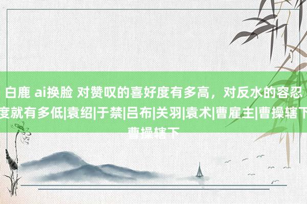 白鹿 ai换脸 对赞叹的喜好度有多高，对反水的容忍度就有多低|袁绍|于禁|吕布|关羽|袁术|曹雇主|曹操辖下