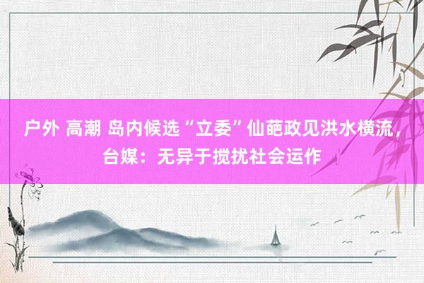 户外 高潮 岛内候选“立委”仙葩政见洪水横流，台媒：无异于搅扰社会运作