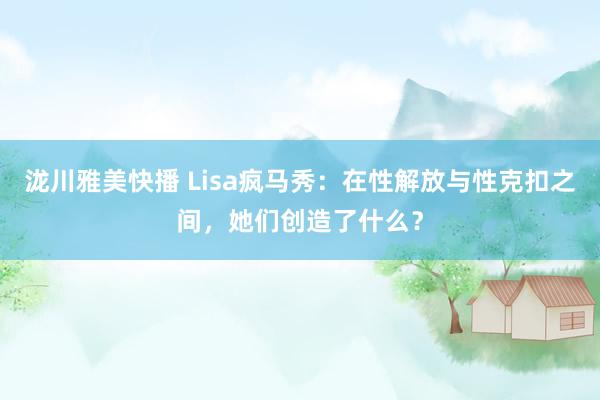 泷川雅美快播 Lisa疯马秀：在性解放与性克扣之间，她们创造了什么？
