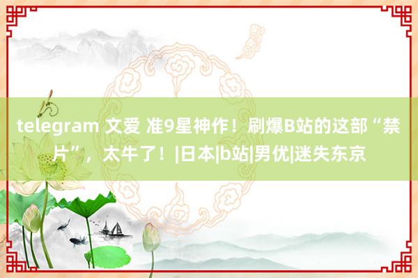 telegram 文爱 准9星神作！刷爆B站的这部“禁片”，太牛了！|日本|b站|男优|迷失东京