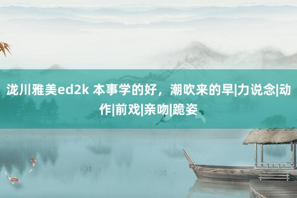 泷川雅美ed2k 本事学的好，潮吹来的早|力说念|动作|前戏|亲吻|跪姿