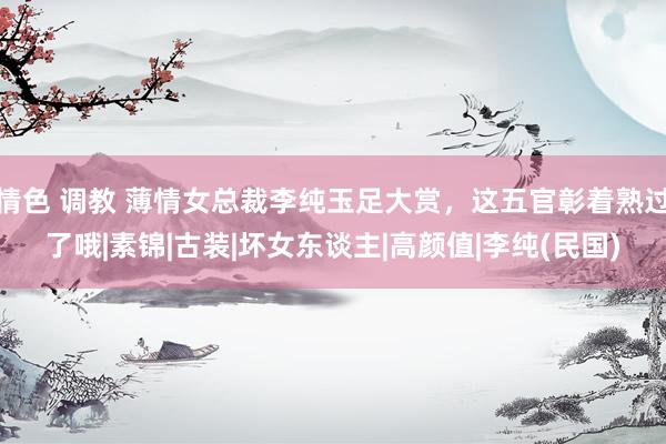 情色 调教 薄情女总裁李纯玉足大赏，这五官彰着熟过了哦|素锦|古装|坏女东谈主|高颜值|李纯(民国)