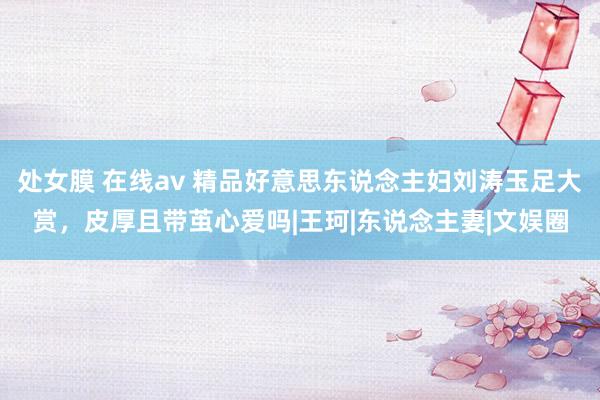 处女膜 在线av 精品好意思东说念主妇刘涛玉足大赏，皮厚且带茧心爱吗|王珂|东说念主妻|文娱圈