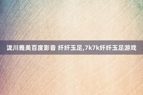 泷川雅美百度影音 纤纤玉足，7k7k纤纤玉足游戏