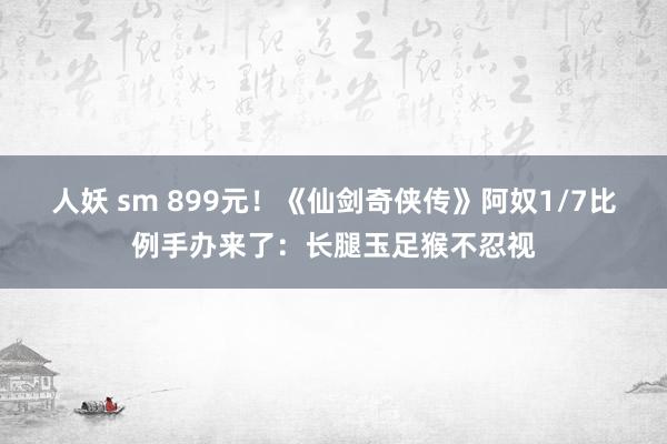 人妖 sm 899元！《仙剑奇侠传》阿奴1/7比例手办来了：长腿玉足猴不忍视