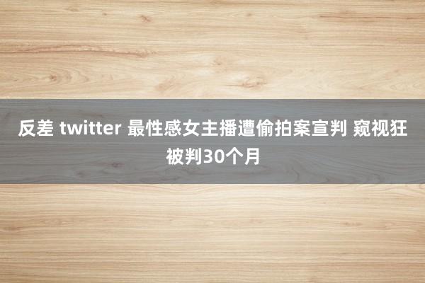 反差 twitter 最性感女主播遭偷拍案宣判 窥视狂被判30个月