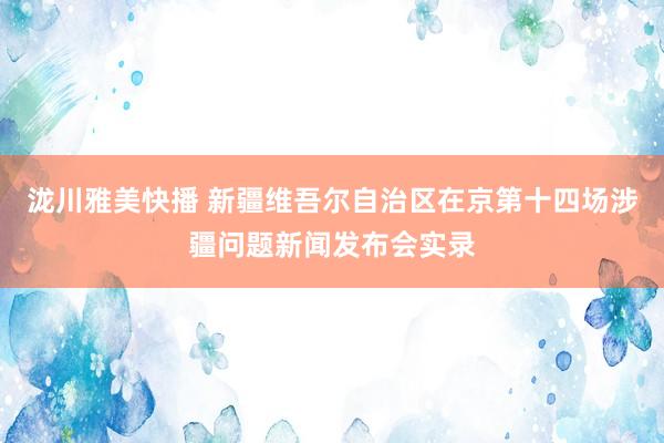 泷川雅美快播 新疆维吾尔自治区在京第十四场涉疆问题新闻发布会实录