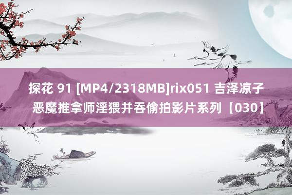 探花 91 [MP4/2318MB]rix051 吉泽凉子 恶魔推拿师淫猥并吞偷拍影片系列【030】