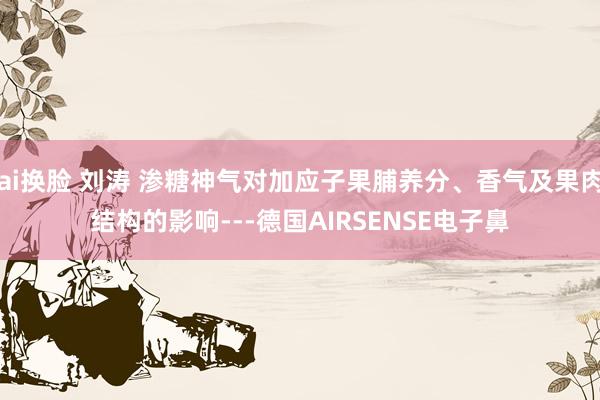 ai换脸 刘涛 渗糖神气对加应子果脯养分、香气及果肉结构的影响---德国AIRSENSE电子鼻