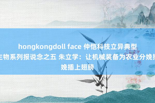 hongkongdoll face 仲恺科技立异典型东说念主物系列报说念之五 朱立学：让机械装备为农业分娩插上翅膀