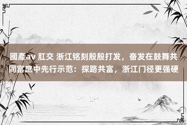 國產av 肛交 浙江铭刻殷殷打发，奋发在鼓舞共同富庶中先行示范：探路共富，浙江门径更强硬