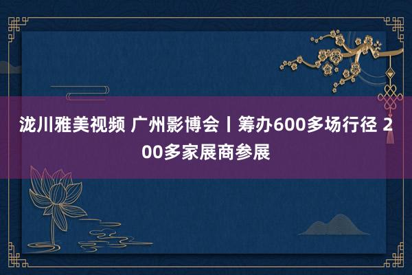 泷川雅美视频 广州影博会丨筹办600多场行径 200多家展商参展