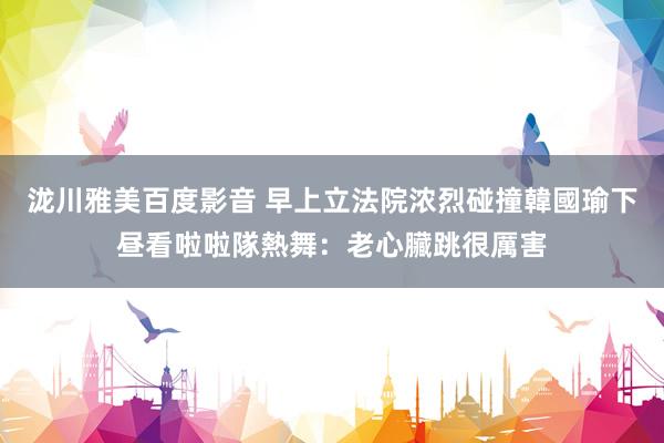 泷川雅美百度影音 早上立法院浓烈碰撞　韓國瑜下昼看啦啦隊熱舞：老心臟跳很厲害