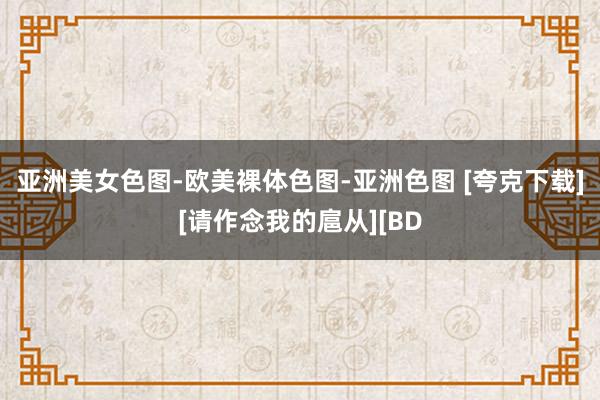 亚洲美女色图-欧美裸体色图-亚洲色图 [夸克下载][请作念我的扈从][BD