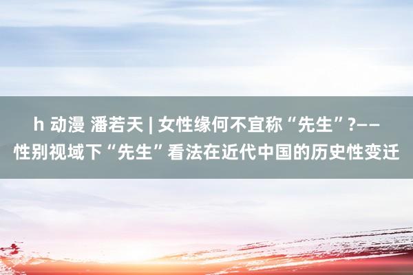 h 动漫 潘若天 | 女性缘何不宜称“先生”?——性别视域下“先生”看法在近代中国的历史性变迁