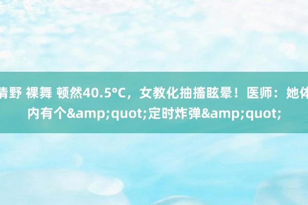 清野 裸舞 顿然40.5°C，女教化抽搐眩晕！医师：她体内有个&quot;定时炸弹&quot;