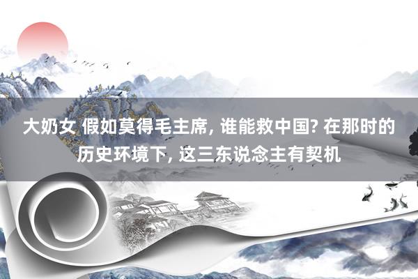 大奶女 假如莫得毛主席， 谁能救中国? 在那时的历史环境下， 这三东说念主有契机