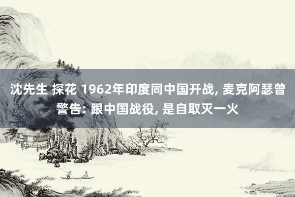 沈先生 探花 1962年印度同中国开战， 麦克阿瑟曾警告: 跟中国战役， 是自取灭一火