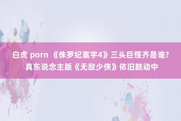 白虎 porn 《侏罗纪寰宇4》三头巨怪齐是谁? 真东说念主版《无敌少侠》依旧鼓动中