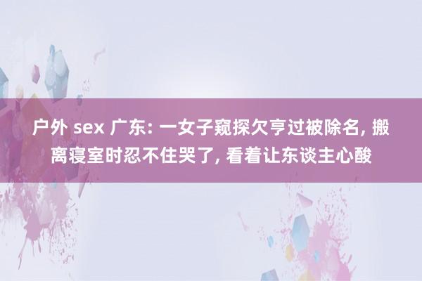 户外 sex 广东: 一女子窥探欠亨过被除名， 搬离寝室时忍不住哭了， 看着让东谈主心酸