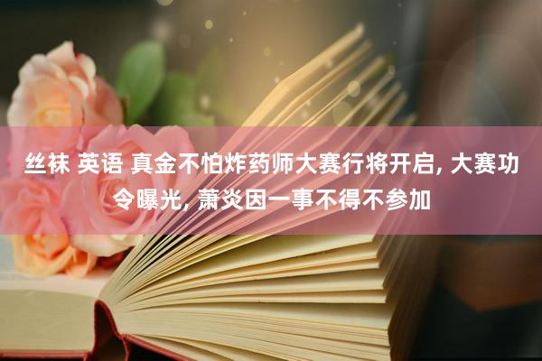 丝袜 英语 真金不怕炸药师大赛行将开启， 大赛功令曝光， 萧炎因一事不得不参加