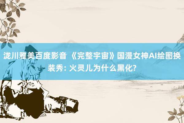 泷川雅美百度影音 《完整宇宙》国漫女神AI绘图换装秀: 火灵儿为什么黑化?