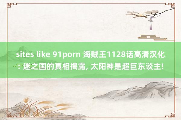 sites like 91porn 海贼王1128话高清汉化: 迷之国的真相揭露， 太阳神是超巨东谈主!