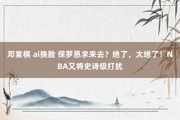 邓紫棋 ai换脸 保罗恳求来去？绝了，太绝了！NBA又将史诗级打扰