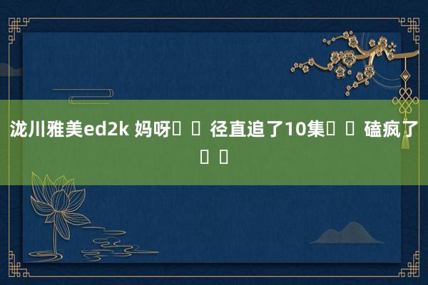 泷川雅美ed2k 妈呀❗️径直追了10集❗️磕疯了❗️