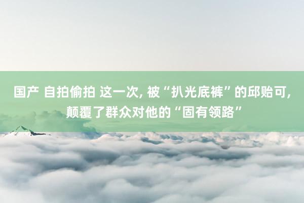 国产 自拍偷拍 这一次， 被“扒光底裤”的邱贻可， 颠覆了群众对他的“固有领路”