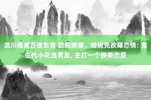 泷川雅美百度影音 欧阳娜娜、哈妮克孜曝恋情: 重生代小花选男友， 主打一个换乘恋爱