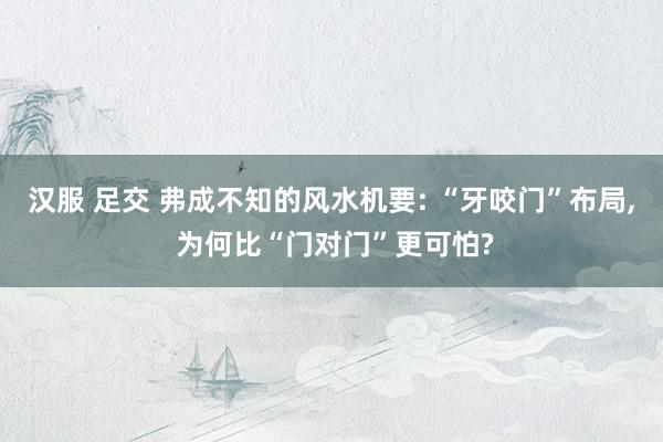 汉服 足交 弗成不知的风水机要: “牙咬门”布局， 为何比“门对门”更可怕?