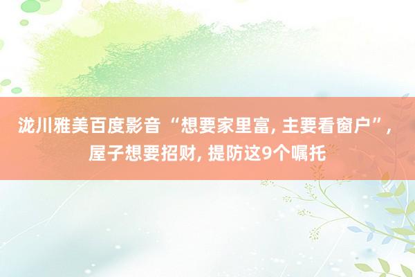 泷川雅美百度影音 “想要家里富， 主要看窗户”， 屋子想要招财， 提防这9个嘱托