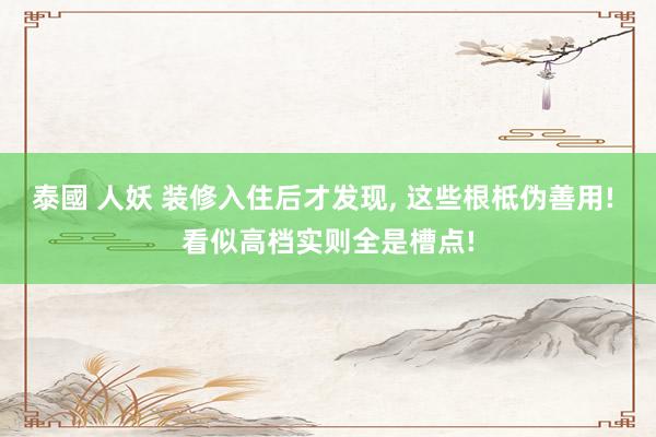 泰國 人妖 装修入住后才发现， 这些根柢伪善用! 看似高档实则全是槽点!